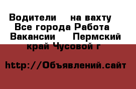 Водители BC на вахту. - Все города Работа » Вакансии   . Пермский край,Чусовой г.